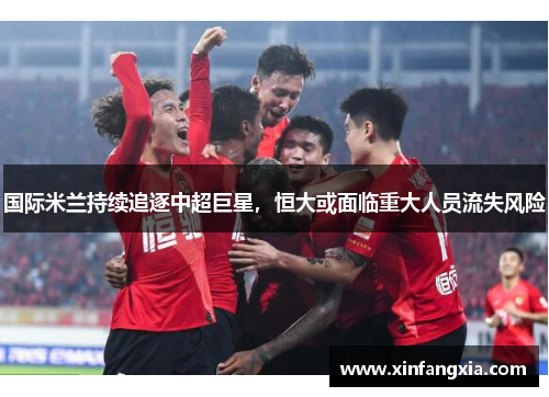 国际米兰持续追逐中超巨星，恒大或面临重大人员流失风险