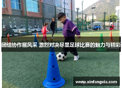 团结协作展风采 激烈对决尽显足球比赛的魅力与精彩